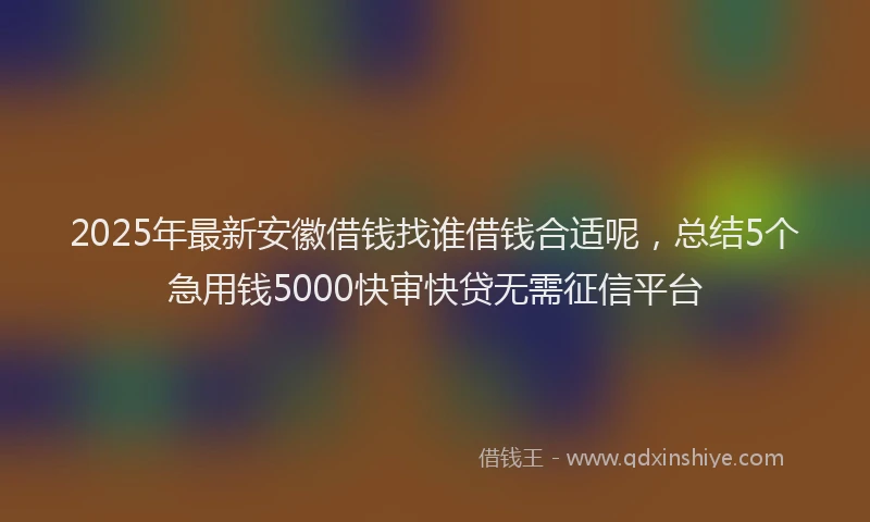 2025年最新安徽借钱找谁借钱合适呢，总结5个急用钱5000快审快贷无需征信平台