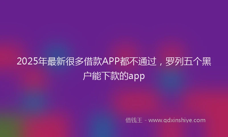 2025年最新很多借款APP都不通过，罗列五个黑户能下款的app