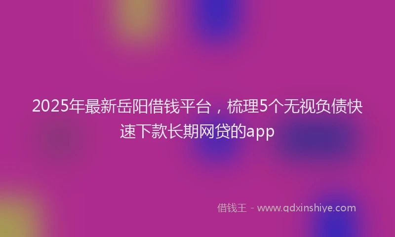 2025年最新岳阳借钱平台，梳理5个无视负债快速下款长期网贷的app