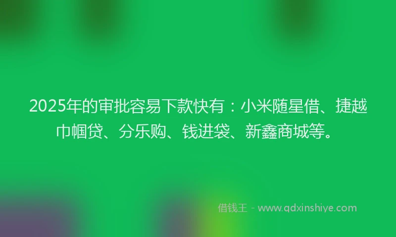 2025年的审批容易下款快有：小米随星借、捷越巾帼贷、分乐购、钱进袋、新鑫商城等。