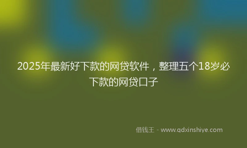 2025年最新好下款的网贷软件，整理五个18岁必下款的网贷口子
