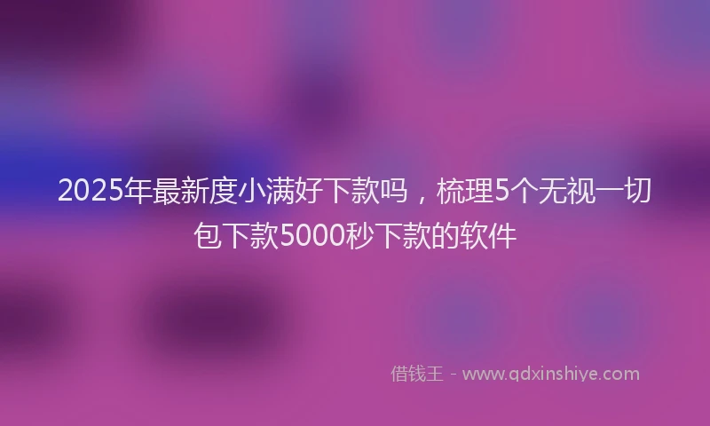2025年最新度小满好下款吗，梳理5个无视一切包下款5000秒下款的软件