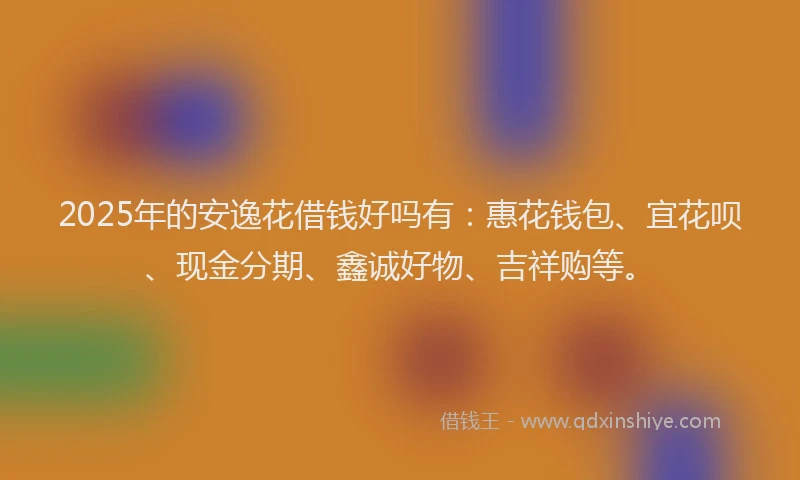 2025年的安逸花借钱好吗有：惠花钱包、宜花呗、现金分期、鑫诚好物、吉祥购等。