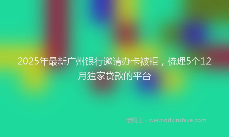 2025年最新广州银行邀请办卡被拒，梳理5个12月独家贷款的平台