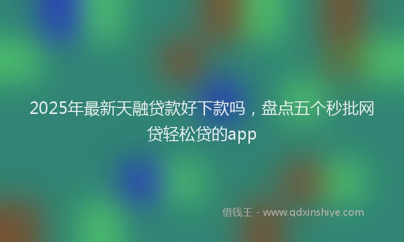 2025年最新天融贷款好下款吗，盘点五个秒批网贷轻松贷的app