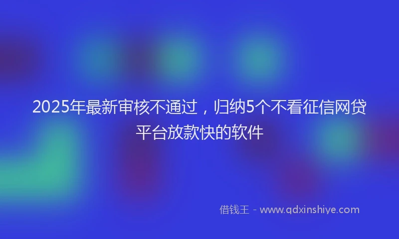 2025年最新审核不通过，归纳5个不看征信网贷平台放款快的软件