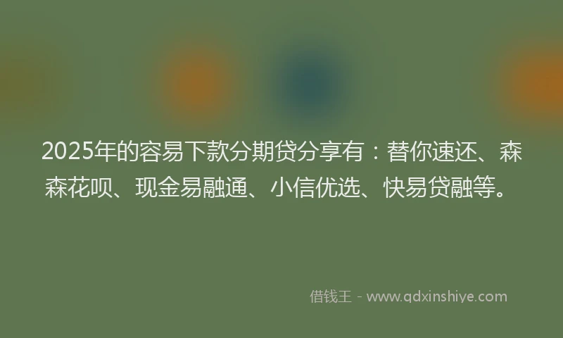 2025年的容易下款分期贷分享有：替你速还、森森花呗、现金易融通、小信优选、快易贷融等。