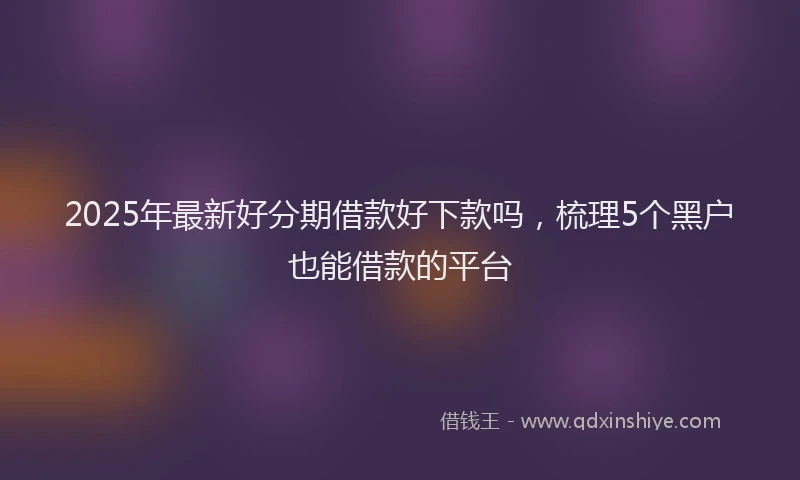 2025年最新好分期借款好下款吗，梳理5个黑户也能借款的平台