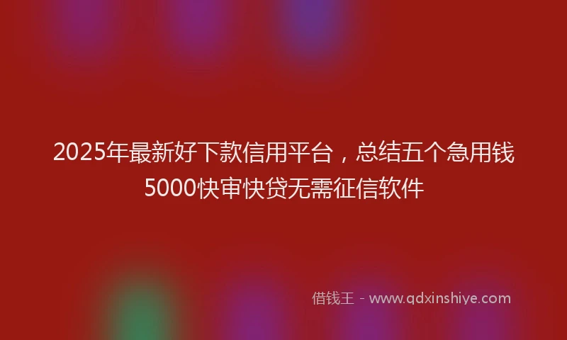 2025年最新好下款信用平台，总结五个急用钱5000快审快贷无需征信软件