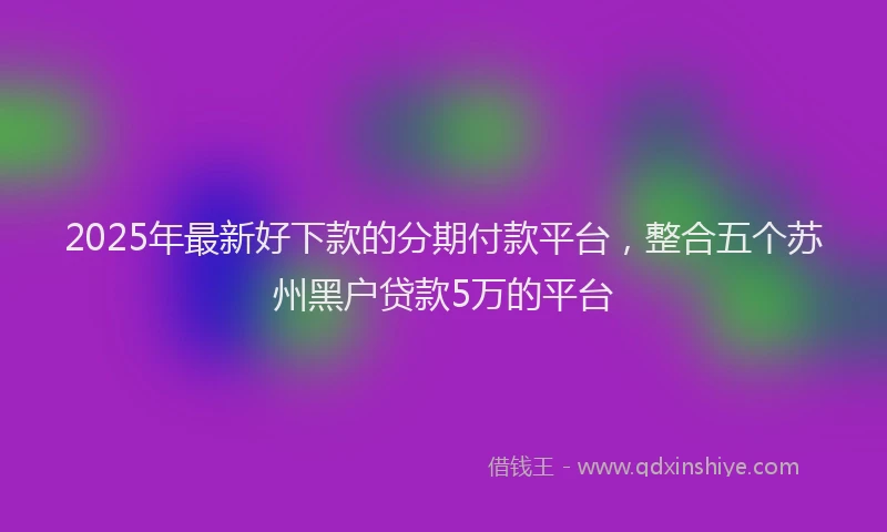 2025年最新好下款的分期付款平台，整合五个苏州黑户贷款5万的平台