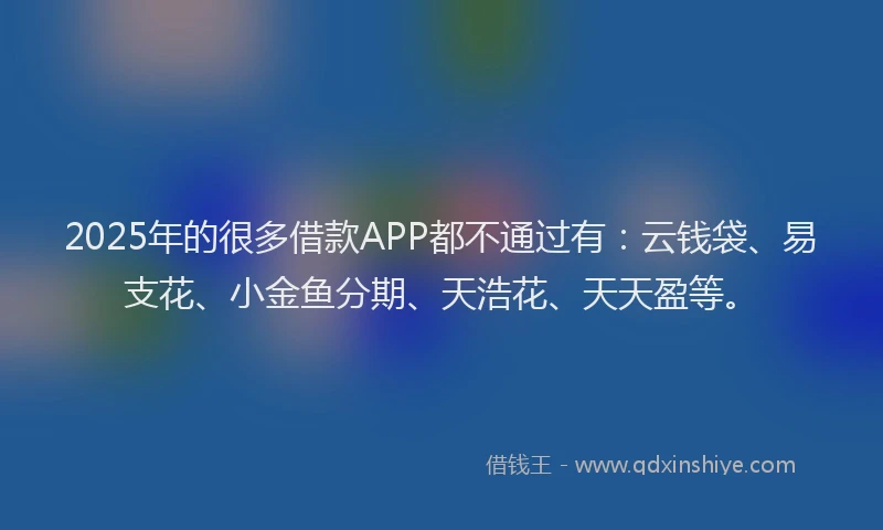 2025年的很多借款APP都不通过有：云钱袋、易支花、小金鱼分期、天浩花、天天盈等。