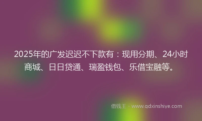 2025年的广发迟迟不下款有：现用分期、24小时商城、日日贷通、瑞盈钱包、乐借宝融等。