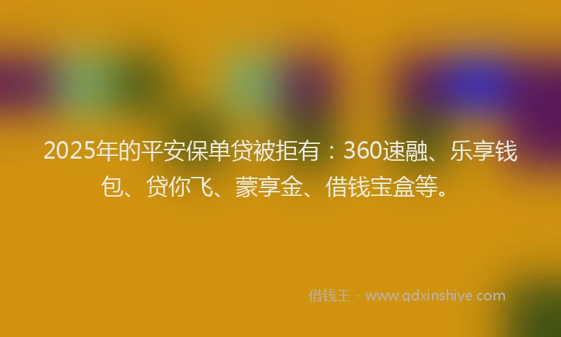 2025年的平安保单贷被拒有：360速融、乐享钱包、贷你飞、蒙享金、借钱宝盒等。