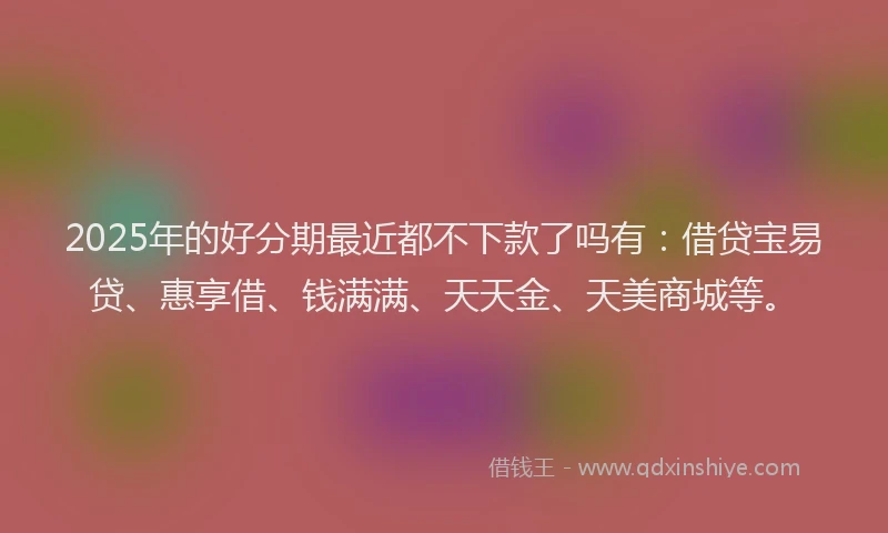 2025年的好分期最近都不下款了吗有：借贷宝易贷、惠享借、钱满满、天天金、天美商城等。