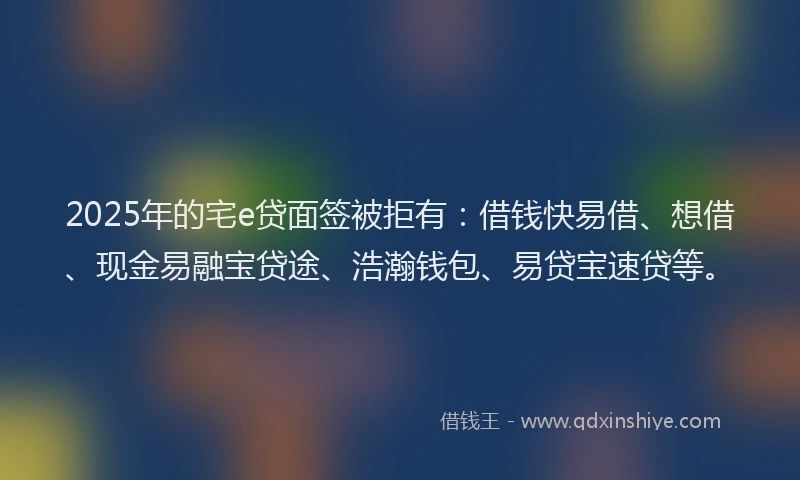 2025年的宅e贷面签被拒有：借钱快易借、想借、现金易融宝贷途、浩瀚钱包、易贷宝速贷等。