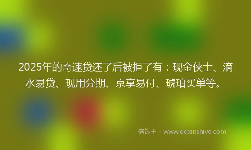 2025年的奇速贷还了后被拒了有：现金侠士、滴水易贷、现用分期、京享易付、琥珀买单等。