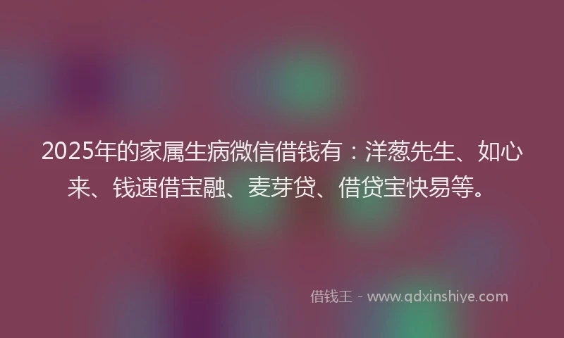 2025年的家属生病微信借钱有：洋葱先生、如心来、钱速借宝融、麦芽贷、借贷宝快易等。