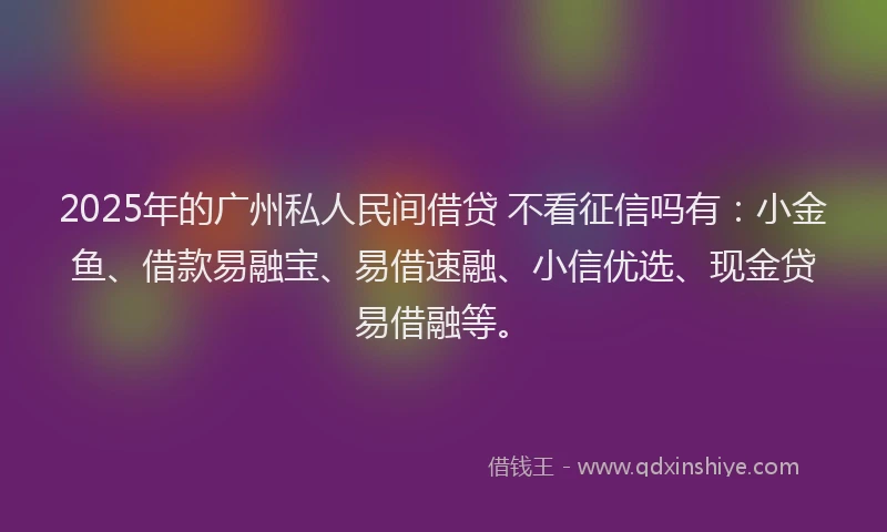 2025年的广州私人民间借贷 不看征信吗有：小金鱼、借款易融宝、易借速融、小信优选、现金贷易借融等。