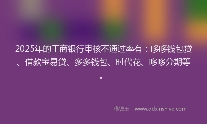 2025年的工商银行审核不通过率有：哆哆钱包贷、借款宝易贷、多多钱包、时代花、哆哆分期等。