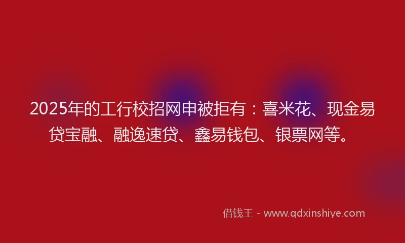 2025年的工行校招网申被拒有：喜米花、现金易贷宝融、融逸速贷、鑫易钱包、银票网等。