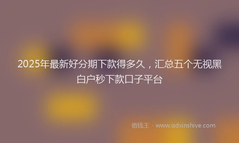 2025年最新好分期下款得多久，汇总五个无视黑白户秒下款口子平台