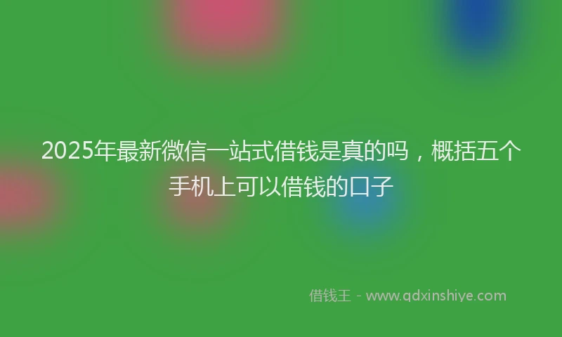 2025年最新微信一站式借钱是真的吗，概括五个手机上可以借钱的口子