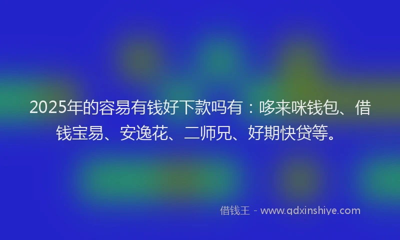 2025年的容易有钱好下款吗有：哆来咪钱包、借钱宝易、安逸花、二师兄、好期快贷等。