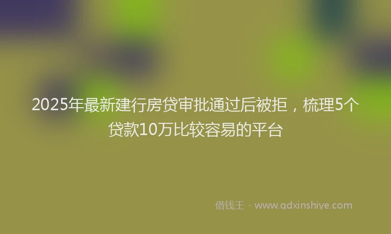 2025年最新建行房贷审批通过后被拒，梳理5个贷款10万比较容易的平台