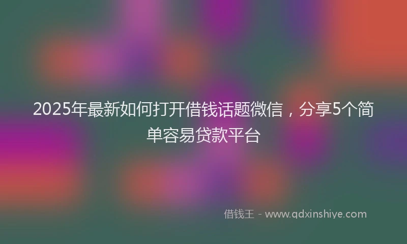 2025年最新如何打开借钱话题微信，分享5个简单容易贷款平台