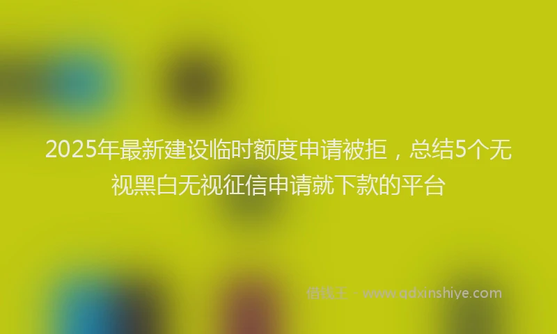 2025年最新建设临时额度申请被拒，总结5个无视黑白无视征信申请就下款的平台