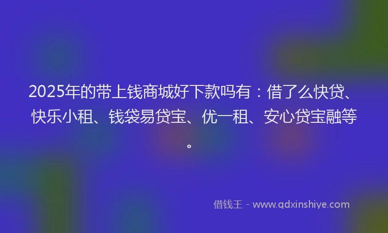 2025年的带上钱商城好下款吗有：借了么快贷、快乐小租、钱袋易贷宝、优一租、安心贷宝融等。
