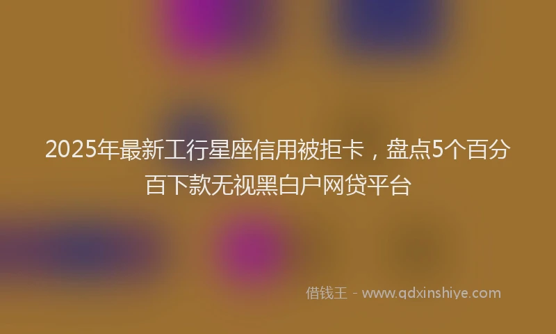 2025年最新工行星座信用被拒卡，盘点5个百分百下款无视黑白户网贷平台