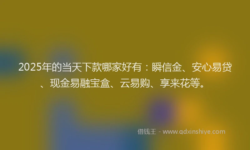 2025年的当天下款哪家好有：瞬信金、安心易贷、现金易融宝盒、云易购、享来花等。