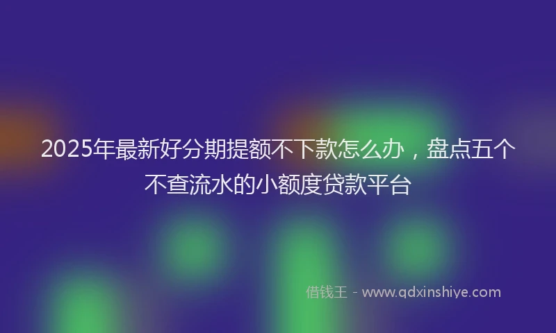 2025年最新好分期提额不下款怎么办，盘点五个不查流水的小额度贷款平台