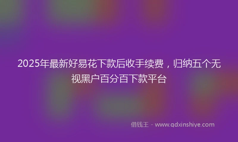 2025年最新好易花下款后收手续费，归纳五个无视黑户百分百下款平台