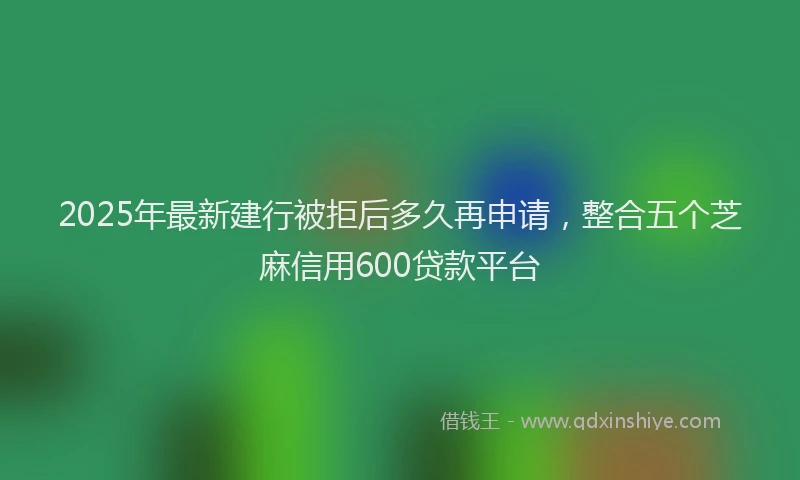2025年最新建行被拒后多久再申请，整合五个芝麻信用600贷款平台