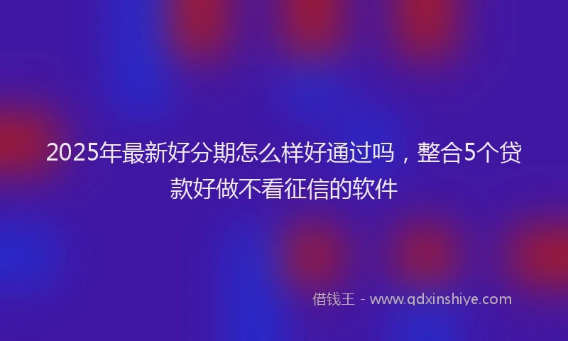 2025年最新好分期怎么样好通过吗，整合5个贷款好做不看征信的软件