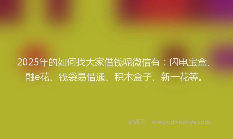2025年的如何找大家借钱呢微信有：闪电宝盒、融e花、钱袋易借通、积木盒子、新一花等。