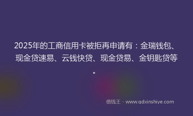 2025年的工商信用卡被拒再申请有：金瑞钱包、现金贷速易、云钱快贷、现金贷易、金钥匙贷等。
