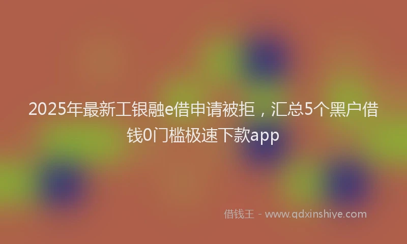 2025年最新工银融e借申请被拒，汇总5个黑户借钱0门槛极速下款app