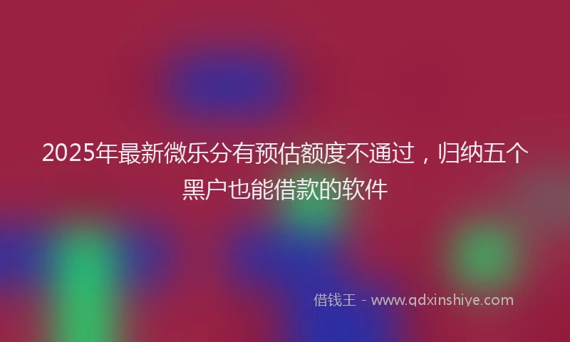 2025年最新微乐分有预估额度不通过，归纳五个黑户也能借款的软件