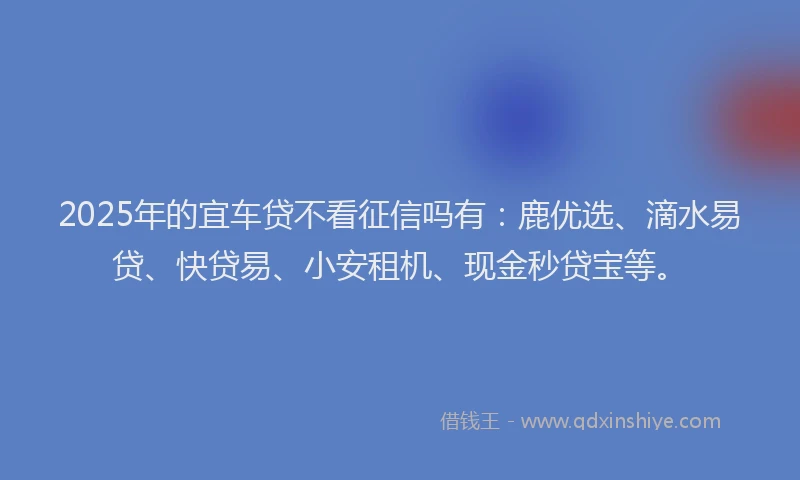 2025年的宜车贷不看征信吗有：鹿优选、滴水易贷、快贷易、小安租机、现金秒贷宝等。
