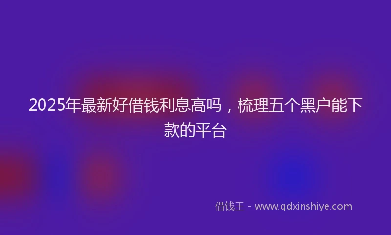 2025年最新好借钱利息高吗，梳理五个黑户能下款的平台