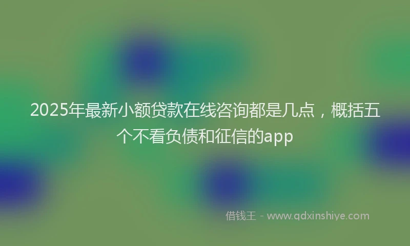 2025年最新小额贷款在线咨询都是几点，概括五个不看负债和征信的app
