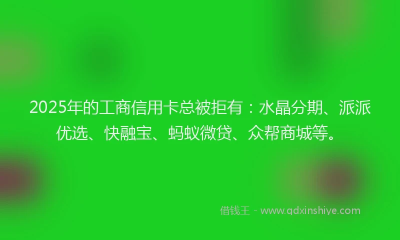 2025年的工商信用卡总被拒有：水晶分期、派派优选、快融宝、蚂蚁微贷、众帮商城等。