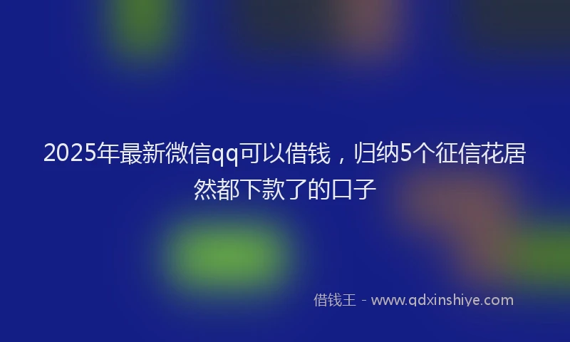 2025年最新微信qq可以借钱，归纳5个征信花居然都下款了的口子
