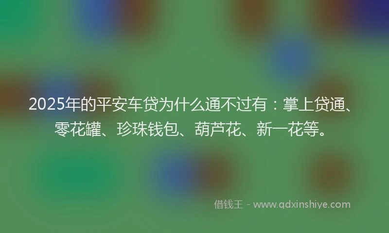 2025年的平安车贷为什么通不过有：掌上贷通、零花罐、珍珠钱包、葫芦花、新一花等。