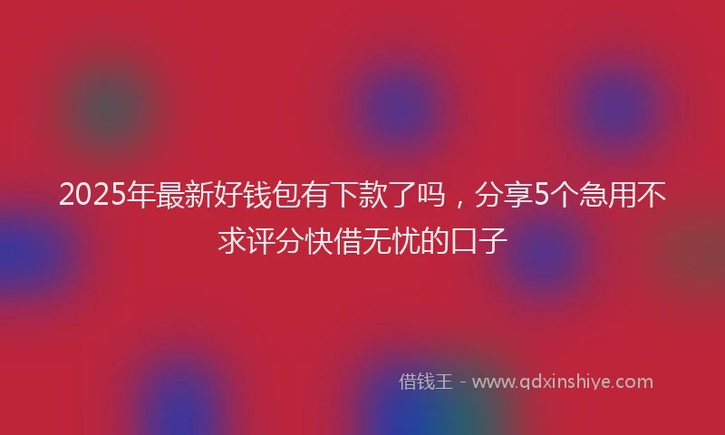 2025年最新好钱包有下款了吗，分享5个急用不求评分快借无忧的口子