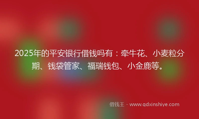 2025年的平安银行借钱吗有：牵牛花、小麦粒分期、钱袋管家、福瑞钱包、小金鹿等。