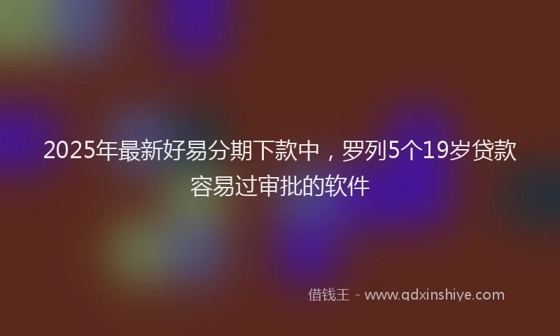 2025年最新好易分期下款中，罗列5个19岁贷款容易过审批的软件